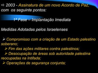  2003 - Assinatura de um novo Acordo de Paz,
com os seguinte pontos:
1ª Fase – Implantação Imediata
Medidas Adotadas pelos Israelenses
 Compromisso com a criação de um Estado palestino
soberano;
 Fim das ações militares contra palestinos;
 Desocupação de áreas sob autoridade palestina
reocupadas na Intifada;
 Operações de segurança conjunta;
 