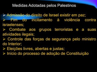 Medidas Adotadas pelos Palestinos
 Admissão do direito de Israel existir em paz;
 Fim do incitamento à violência contra
israelenses;
 Combate aos grupos terroristas e a suas
atividades ilegais;
 Controle das forças de segurança pelo ministro
do Interior;
 Eleições livres, abertas e justas;
 Início do processo de adoção de Constituição
 