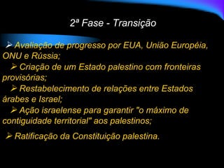 2ª Fase - Transição
 Avaliação de progresso por EUA, União Européia,
ONU e Rússia;
 Criação de um Estado palestino com fronteiras
provisórias;
 Restabelecimento de relações entre Estados
árabes e Israel;
 Ação israelense para garantir "o máximo de
contiguidade territorial" aos palestinos;
 Ratificação da Constituição palestina.
 