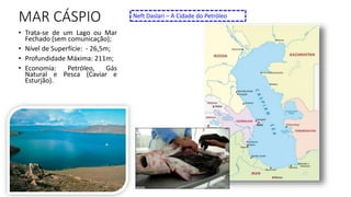 MAR CÁSPIO
• Trata-se de um Lago ou Mar
Fechado (sem comunicação);
• Nível de Superfície: - 26,5m;
• Profundidade Máxima: 211m;
• Economia: Petróleo, Gás
Natural e Pesca (Caviar e
Esturjão).
Neft Daslari – A Cidade do Petróleo
 