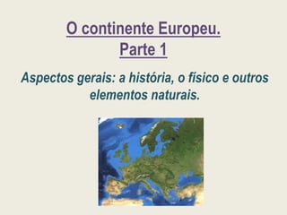 O continente Europeu.
Parte 1
Aspectos gerais: a história, o físico e outros
elementos naturais.
 