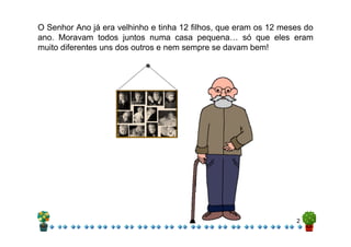 O Senhor Ano já era velhinho e tinha 12 filhos, que eram os 12 meses do
ano. Moravam todos juntos numa casa pequena… só que eles eram
muito diferentes uns dos outros e nem sempre se davam bem!




                                                                  2
 
