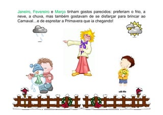 Janeiro, Fevereiro e Março tinham gostos parecidos: preferiam o frio, a
neve, a chuva, mas também gostavam de se disfarçar para brincar ao
Carnaval…e de espreitar a Primavera que ia chegando!




                                                                  3
 