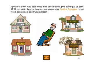 Agora o Senhor Ano está muito mais descansado, pois sabe que os seus
12 filhos estão bem entregues nas casas das Quatro Estações, onde
vivem contentes e são muito amigos!



                                                     PRIMAVERA
     INVERNO




      VERÃO
                                                       OUTONO




                               FIM                              13
 