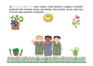 Já Abril, Maio e Junho eram meses muito bonitos e alegres e também
gostavam das mesmas coisas: das plantas, dos animais, do céu mais azul
e do sol mais quentinho a espreitar…




                                                                 4
 