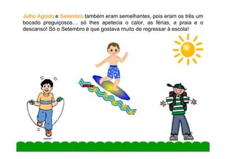 Julho Agosto e Setembro também eram semelhantes, pois eram os três um
bocado preguiçosos… só lhes apetecia o calor, as férias, a praia e o
descanso! Só o Setembro é que gostava muito de regressar à escola!




                                                                5
 