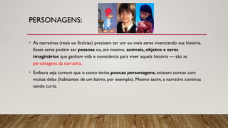 PERSONAGENS:
• As narrativas (reais ou fictícias) precisam ter um ou mais seres vivenciando sua história.
Esses seres podem ser pessoas ou, até mesmo, animais, objetos e seres
imaginários que ganham vida e consciência para viver aquela história — são as
personagens da narrativa.
• Embora seja comum que o conto tenha poucas personagens, existem contos com
muitas delas (habitantes de um bairro, por exemplo). Mesmo assim, a narrativa continua
sendo curta.
 