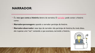 NARRADOR:
• É a voz que conta a história dentro da narrativa. O narrador pode contar a história
como:
• Narrador-personagem: quando o narrador participa da história.
• Narrador-observador: esse tipo de narrador não participa da história.Ao invés disso,
ele é apenas uma “voz” contando o que acontece, narrando a história.
 