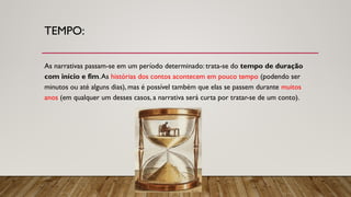 TEMPO:
As narrativas passam-se em um período determinado: trata-se do tempo de duração
com início e fim.As histórias dos contos acontecem em pouco tempo (podendo ser
minutos ou até alguns dias), mas é possível também que elas se passem durante muitos
anos (em qualquer um desses casos, a narrativa será curta por tratar-se de um conto).
 
