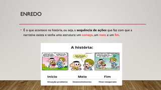 ENREDO
• É o que acontece na história, ou seja, a sequência de ações que faz com que a
narrativa exista e tenha uma estrutura: um começo, um meio e um fim.
 