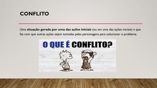 CONFLITO
Uma situação gerada por uma das ações iniciais (ou em uma das ações iniciais) e que
faz com que outras ações sejam tomadas pelas personagens para solucionar o problema.
 