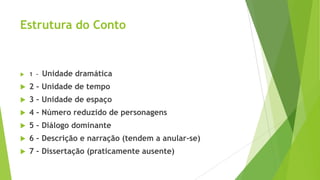 Estrutura do Conto
 1 – Unidade dramática
 2 – Unidade de tempo
 3 – Unidade de espaço
 4 – Número reduzido de personagens
 5 – Diálogo dominante
 6 – Descrição e narração (tendem a anular-se)
 7 – Dissertação (praticamente ausente)
 