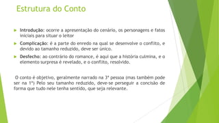 Estrutura do Conto
 Introdução: ocorre a apresentação do cenário, os personagens e fatos
iniciais para situar o leitor
 Complicação: é a parte do enredo na qual se desenvolve o conflito, e
devido ao tamanho reduzido, deve ser único.
 Desfecho: ao contrário do romance, é aqui que a história culmina, e o
elemento surpresa é revelado, e o conflito, resolvido.
O conto é objetivo, geralmente narrado na 3ª pessoa (mas também pode
ser na 1ª) Pelo seu tamanho reduzido, deve-se perseguir a concisão de
forma que tudo nele tenha sentido, que seja relevante.
 