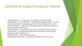 Contistas de Língua Portuguesa Famosos

Machado de Assis = "O alienista", "Um apólogo", e muitos outros;
Lima Barreto = "A nova Califórnia", "O homem que sabia javanês", e outros;
Alcântara Machado = "Apólogo brasileiro sem véu de alegoria" e outros;
Graciliano Ramos = "Baleia" (escrito originalmente como conto, tornou-se
capítulo da obra Vidas Secas);
Guimarães Rosa = "Famigerado" (da obra de contos Primeiras Estórias);
João Antônio = "Afinação da arte de chutar tampinhas" (conto da obra
Malagueta, Perus e Bacanaço);
Dalton Trevisan = "Uma vela para Dario";
Luis Fernando Verissimo = "A velhinha de Taubaté" e muitos outros.
 