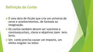 Definição do Conto
 É uma obra de ficção que cria um universo de
seres e acontecimentos, de fantasia ou
imaginação.
 Os contos também devem ser suscintos e
concisos(curtos), claros e objetivos (sem lero-
lero).
 Um conto precisa causar um impacto, um
efeito singular no leitor.
 