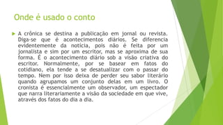 Onde é usado o conto
 A crônica se destina a publicação em jornal ou revista.
Diga-se que é acontecimentos diários. Se diferencia
evidentemente da notícia, pois não é feita por um
jornalista e sim por um escritor, mas se aproxima de sua
forma. É o acontecimento diário sob a visão criativa do
escritor. Normalmente, por se basear em fatos do
cotidiano, ela tende a se desatualizar com o passar do
tempo. Nem por isso deixa de perder seu sabor literário
quando agrupamos um conjunto delas em um livro. O
cronista é essencialmente um observador, um espectador
que narra literariamente a visão da sociedade em que vive,
através dos fatos do dia a dia.
 