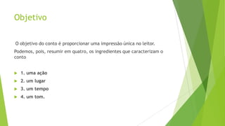 Objetivo
O objetivo do conto é proporcionar uma impressão única no leitor.
Podemos, pois, resumir em quatro, os ingredientes que caracterizam o
conto
 1. uma ação
 2. um lugar
 3. um tempo
 4. um tom.
 