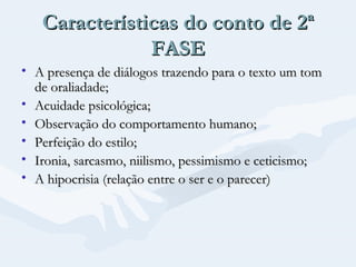 Características do conto de 2ª
FASE
• A presença de diálogos trazendo para o texto um tom
de oraliadade;
• Acuidade psicológica;
• Observação do comportamento humano;
• Perfeição do estilo;
• Ironia, sarcasmo, niilismo, pessimismo e ceticismo;
• A hipocrisia (relação entre o ser e o parecer)

 