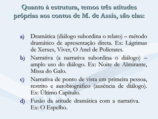 Quanto à estrutura, temos três atitudes
próprias aos contos de M. de Assis, são elas:
a) Dramática (diálogo subordina o relato) – método
dramático de apresentação direta. Ex: Lágrimas
de Xerxes, Viver, O Anel de Polícrates.
b) Narrativa (a narrativa subordina o diálogo) –
amplo uso do diálogo. Ex: Noite de Almirante,
Missa do Galo.
c) Narrativa de ponto de vista em primeira pessoa,
restrito e autobiográfico (ausência de diálogo).
Ex: Último Capítulo.
d) Fusão da atitude dramática com a narrativa.
Ex: O Espelho.

 
