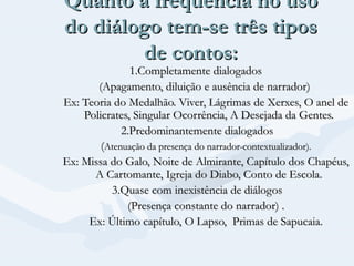 Quanto a freqüência no uso
do diálogo tem-se três tipos
de contos:

1.Completamente dialogados
(Apagamento, diluição e ausência de narrador)
Ex: Teoria do Medalhão. Viver, Lágrimas de Xerxes, O anel de
Policrates, Singular Ocorrência, A Desejada da Gentes.
2.Predominantemente dialogados
(Atenuação da presença do narrador-contextualizador).
Ex: Missa do Galo, Noite de Almirante, Capítulo dos Chapéus,
A Cartomante, Igreja do Diabo, Conto de Escola.
3.Quase com inexistência de diálogos
(Presença constante do narrador) .
Ex: Último capítulo, O Lapso, Primas de Sapucaia.

 