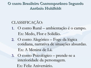 O conto Brasileiro Contemporâneo Segundo
Antônio Hohlfeldt
CLASSIFICAÇÃO:
1. O conto Rural – ambientação é o campo.

Ex: Medo, Flor e Solidão.
2. O conto Alegórico – Foge da lógica
cotidiana, narrativa de situações absurdas.
Ex: A Menina de Lá.
3. O conto Psicológico – prende-se a
interioridade da personagem.
Ex: Feliz Aniversário.

 