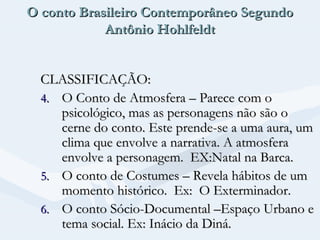 O conto Brasileiro Contemporâneo Segundo
Antônio Hohlfeldt
CLASSIFICAÇÃO:
4. O Conto de Atmosfera – Parece com o
psicológico, mas as personagens não são o
cerne do conto. Este prende-se a uma aura, um
clima que envolve a narrativa. A atmosfera
envolve a personagem. EX:Natal na Barca.
5. O conto de Costumes – Revela hábitos de um
momento histórico. Ex: O Exterminador.
6. O conto Sócio-Documental –Espaço Urbano e
tema social. Ex: Inácio da Diná.

 