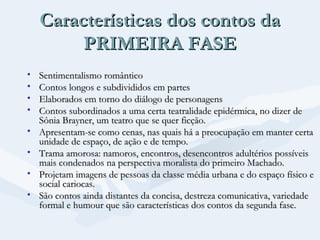Características dos contos da
PRIMEIRA FASE
•
•
•
•
•
•
•
•

Sentimentalismo romântico
Contos longos e subdivididos em partes
Elaborados em torno do diálogo de personagens
Contos subordinados a uma certa teatralidade epidérmica, no dizer de
Sônia Brayner, um teatro que se quer ficção.
Apresentam-se como cenas, nas quais há a preocupação em manter certa
unidade de espaço, de ação e de tempo.
Trama amorosa: namoros, encontros, desencontros adultérios possíveis
mais condenados na perspectiva moralista do primeiro Machado.
Projetam imagens de pessoas da classe média urbana e do espaço físico e
social cariocas.
São contos ainda distantes da concisa, destreza comunicativa, variedade
formal e humour que são características dos contos da segunda fase.

 