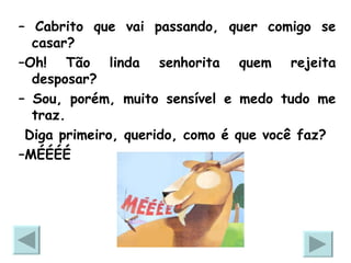 –  Cabrito que vai passando, quer comigo se casar? – Oh! Tão linda senhorita quem rejeita desposar? –  Sou, porém, muito sensível e medo tudo me traz. Diga primeiro, querido, como é que você faz? – MÉÉÉÉ 