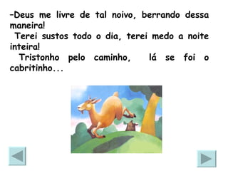 – Deus me livre de tal noivo, berrando dessa maneira!  Terei sustos todo o dia, terei medo a noite inteira! Tristonho pelo caminho,  lá se foi o cabritinho... 