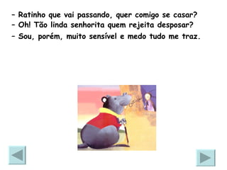 –  Ratinho que vai passando, quer comigo se casar? –  Oh! Tão linda senhorita quem rejeita desposar? –  Sou, porém, muito sensível e medo tudo me traz.   