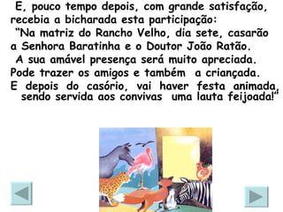 E, pouco tempo depois, com grande satisfação, recebia a bicharada esta participação:  “ Na matriz do Rancho Velho, dia sete, casarão a Senhora Baratinha e o Doutor João Ratão.  A sua amável presença será muito apreciada. Pode trazer os amigos e também  a criançada. E depois do casório, vai haver festa animada, sendo servida aos convivas  uma lauta feijoada!” 