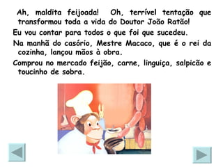 Ah, maldita feijoada!  Oh, terrível tentação que transformou toda a vida do Doutor João Ratão! Eu vou contar para todos o que foi que sucedeu. Na manhã do casório, Mestre Macaco, que é o rei da cozinha, lançou mãos à obra.  Comprou no mercado feijão, carne, linguiça, salpicão e toucinho de sobra. 