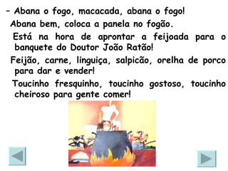 –  Abana o fogo, macacada, abana o fogo! Abana bem, coloca a panela no fogão.  Está na hora de aprontar a feijoada para o banquete do Doutor João Ratão!  Feijão, carne, linguiça, salpicão, orelha de porco para dar e vender!  Toucinho fresquinho, toucinho gostoso, toucinho cheiroso para gente comer! 