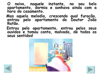 O noivo, naquele instante, no seu belo apartamento, dormia e sonhava ainda com a hora do casamento.  Mas aquela melodia, crescendo qual furacão, entrou pelo apartamento do Doutor João Ratão. Entrou pelo apartamento, entrou pelos seus ouvidos e tomou conta, malvada, de todos os seus sentidos! 