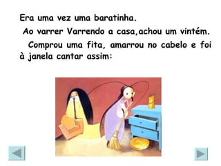 Era uma vez uma baratinha. Ao varrer Varrendo a casa,achou um vintém. Comprou uma fita, amarrou no cabelo e foi à janela cantar assim: 
