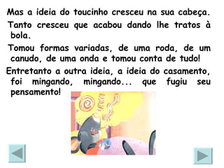 Mas a ideia do toucinho cresceu na sua cabeça.  Tanto cresceu que acabou dando lhe tratos à bola. Tomou formas variadas, de uma roda, de um canudo, de uma onda e tomou conta de tudo!  Entretanto a outra ideia, a ideia do casamento, foi mingando, mingando... que fugiu seu pensamento!  