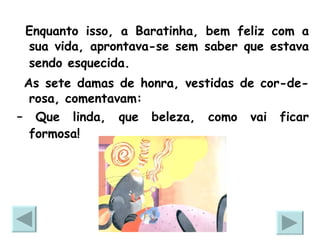 Enquanto isso, a Baratinha, bem feliz com a sua vida, aprontava-se sem saber que estava sendo esquecida.   As sete damas de honra, vestidas de cor-de-rosa, comentavam: –  Que linda, que beleza, como vai ficar formosa!   