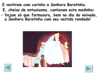 E vestiram com carinho a Senhora Baratinha.  E, cheias de entusiasmo, cantavam esta modinha: –  Vejam só que formosura, bem no dia do noivado, a Senhora Baratinha com seu vestido rendado!  