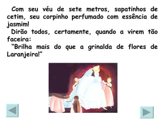 Com seu véu de sete metros, sapatinhos de cetim, seu corpinho perfumado com essência de jasmim! Dirão todos, certamente, quando a virem tão faceira: “ Brilha mais do que a grinalda de flores de Laranjeira!” 