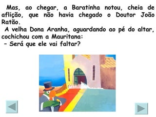 Mas, ao chegar, a Baratinha notou, cheia de aflição, que não havia chegado o Doutor João Ratão.  A velha Dona Aranha, aguardando ao pé do altar, cochichou com a Mauritana:  –  Será que ele vai faltar? 