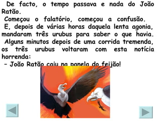 De facto, o tempo passava e nada do João Ratão.   Começou o falatório, começou a confusão.   E, depois de várias horas daquela lenta agonia, mandaram três urubus para saber o que havia.  Alguns minutos depois de uma corrida tremenda, os três urubus voltaram com esta notícia horrenda:  –  João Ratão caiu na panela do feijão!  