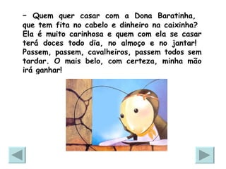 –  Quem quer casar com a Dona Baratinha,  que tem fita no cabelo e dinheiro na caixinha?  Ela é muito carinhosa e quem com ela se casar terá doces todo dia, no almoço e no jantar!  Passem, passem, cavalheiros, passem todos sem tardar. O mais belo, com certeza, minha mão irá ganhar!  