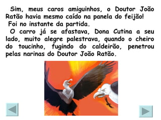 Sim, meus caros amiguinhos, o Doutor João Ratão havia mesmo caído na panela do feijão!  Foi no instante da partida. O carro já se afastava, Dona Cutina a seu lado, muito alegre palestrava, quando o cheiro do toucinho, fugindo do caldeirão, penetrou pelas narinas do Doutor João Ratão. 