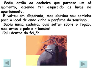 Pediu então ao cocheiro que parasse um só momento, dizendo ter esquecido as luvas no apartamento.  E voltou em disparada, mas desviou seu caminho para o local de onde vinha o perfume do toucinho… Subiu numa cadeira, quis saltar sobre o fogão, mas errou o pulo e – bumba!  Caiu dentro do feijão!  