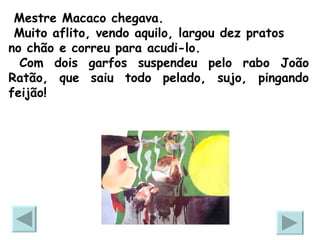 Mestre Macaco chegava. Muito aflito, vendo aquilo, largou dez pratos no chão e correu para acudi-lo. Com dois garfos suspendeu pelo rabo João Ratão, que saiu todo pelado, sujo, pingando feijão!  