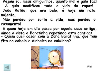 Vejam só, meus amiguinhos, quanto mal a gula faz! A gula modificou toda a vida do rapaz!   João Ratão, que era belo, é hoje um rato nojento.   Não perdeu por sorte a vida, mas perdeu o casamento!  E quem hoje em dia passa por aquela casa antiga, ainda a vista a Baratinha repetindo esta cantiga:  –  Quem quer casar com a Dona Baratinha, que tem fita no cabelo e dinheiro na caixinha?  FIM 