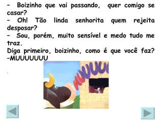 –  Boizinho que vai passando,  quer comigo se casar? –  Oh! Tão linda senhorita quem rejeita desposar? –  Sou, porém, muito sensível e medo tudo me traz.  Diga primeiro, boizinho, como é que você faz? –MUUUUUUU .  