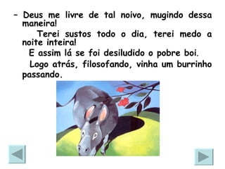 –  Deus me livre de tal noivo, mugindo dessa maneira! Terei sustos todo o dia, terei medo a noite inteira! E assim lá se foi desiludido o pobre boi .   Logo atrás, filosofando, vinha um burrinho passando.   