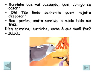 –  Burrinho que vai passando, quer comigo se casar? –  Oh! Tão linda senhorita quem rejeita desposar? –  Sou, porém, muito sensível e medo tudo me traz.  Diga primeiro, burrinho, como é que você faz?  –  IÓIÓI 