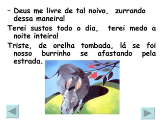 –  Deus me livre de tal noivo,  zurrando dessa maneira!  Terei sustos todo o dia,  terei medo a noite inteira!  Triste, de orelha tombada, lá se foi nosso burrinho se afastando pela estrada. 